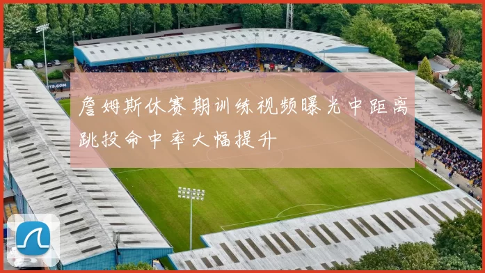 詹姆斯休赛期训练视频曝光中距离跳投命中率大幅提升