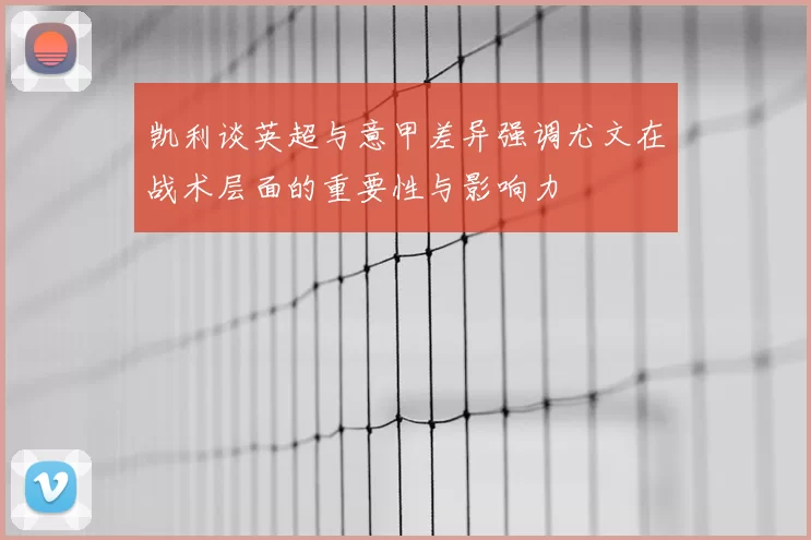 凯利谈英超与意甲差异强调尤文在战术层面的重要性与影响力