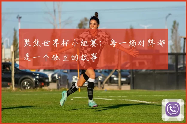 聚焦世界杯小组赛:每一场对阵都是一个独立的故事