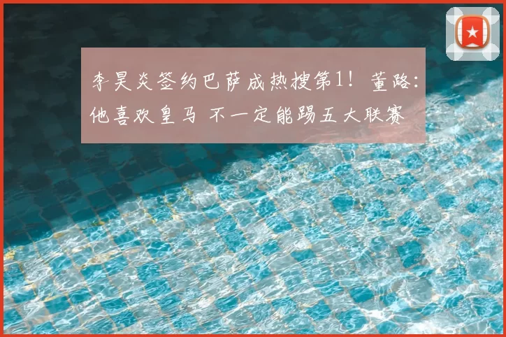 李昊炎签约巴萨成热搜第1！董路：他喜欢皇马 不一定能踢五大联赛