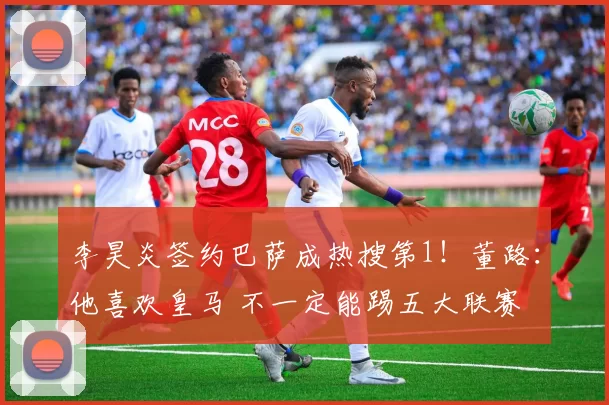 李昊炎签约巴萨成热搜第1!董路:他喜欢皇马 不一定能踢五大联赛
