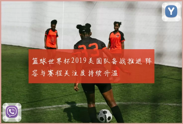 篮球世界杯2019美国队备战推进 阵容与赛程关注度持续升温