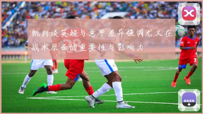 凯利谈英超与意甲差异强调尤文在战术层面的重要性与影响力