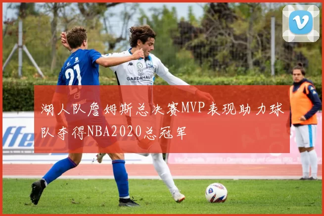 湖人队詹姆斯总决赛MVP表现助力球队夺得NBA2020总冠军