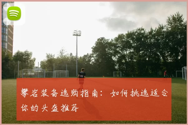 攀岩装备选购指南:如何挑选适合你的头盔推荐