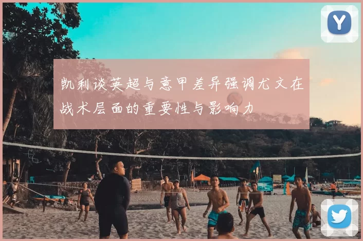 凯利谈英超与意甲差异强调尤文在战术层面的重要性与影响力
