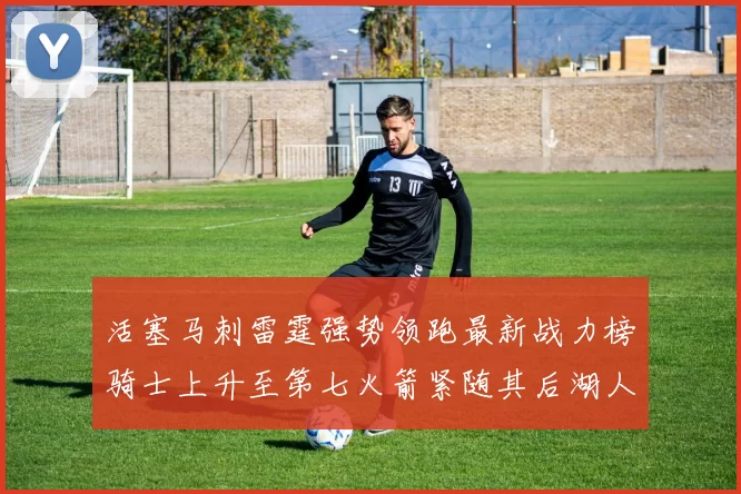 活塞马刺雷霆强势领跑最新战力榜骑士上升至第七火箭紧随其后湖人排名第十一