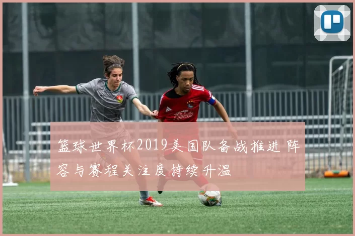 篮球世界杯2019美国队备战推进 阵容与赛程关注度持续升温