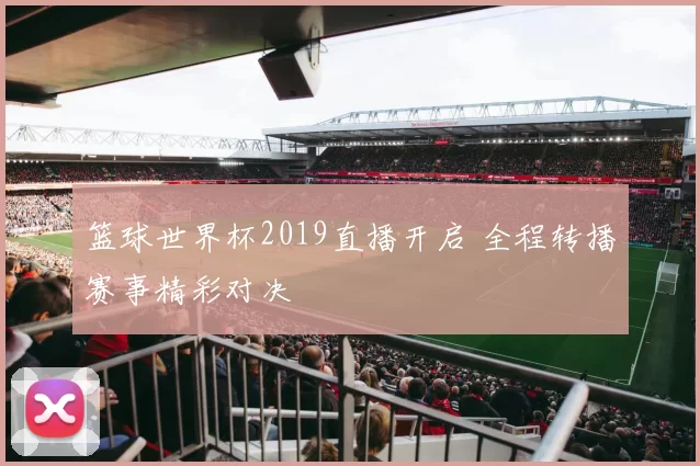 篮球世界杯2019直播开启 全程转播赛事精彩对决