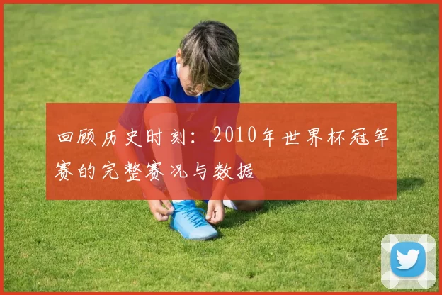 回顾历史时刻:2010年世界杯冠军赛的完整赛况与数据
