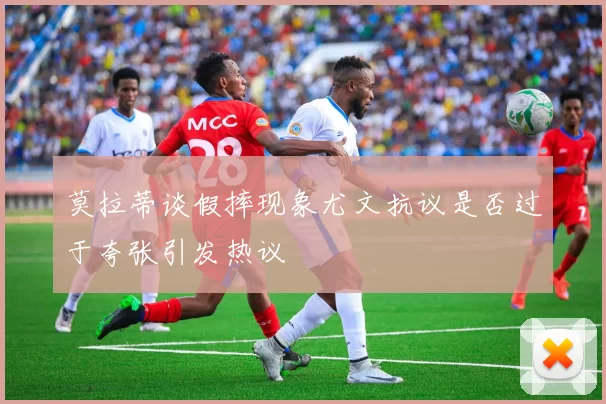 莫拉蒂谈假摔现象尤文抗议是否过于夸张引发热议