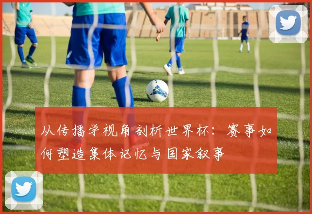 从传播学视角剖析世界杯:赛事如何塑造集体记忆与国家叙事