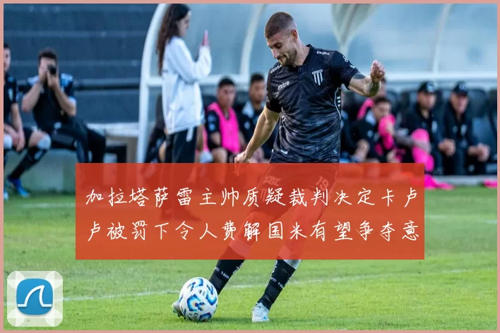 加拉塔萨雷主帅质疑裁判决定卡卢卢被罚下令人费解国米有望争夺意甲冠军