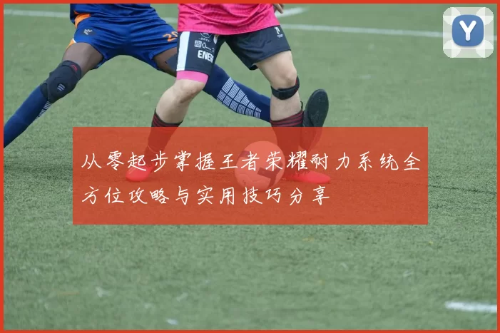 从零起步掌握王者荣耀耐力系统全方位攻略与实用技巧分享