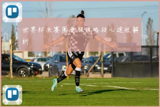 世界杯决赛圈晋级攻略核心途径解析