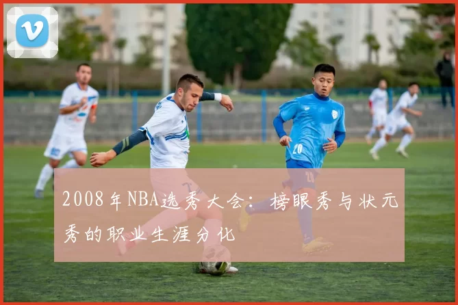2008年NBA选秀大会:榜眼秀与状元秀的职业生涯分化