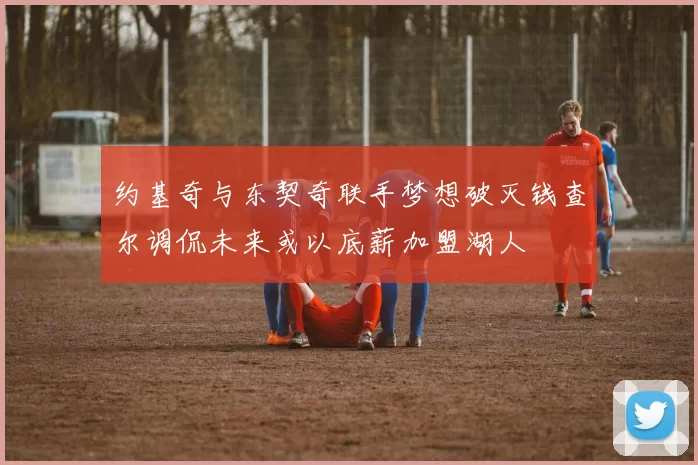 约基奇与东契奇联手梦想破灭钱查尔调侃未来或以底薪加盟湖人
