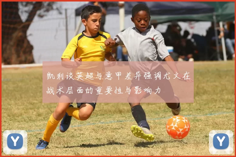 凯利谈英超与意甲差异强调尤文在战术层面的重要性与影响力