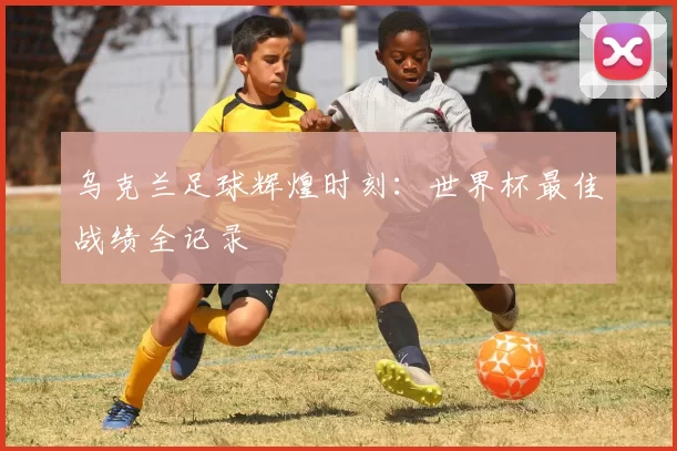 乌克兰足球辉煌时刻:世界杯最佳战绩全记录