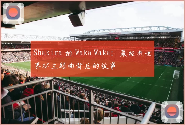 Shakira 的 Waka Waka:最经典世界杯主题曲背后的故事