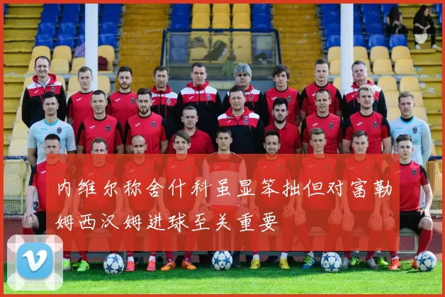 内维尔称舍什科虽显笨拙但对富勒姆西汉姆进球至关重要