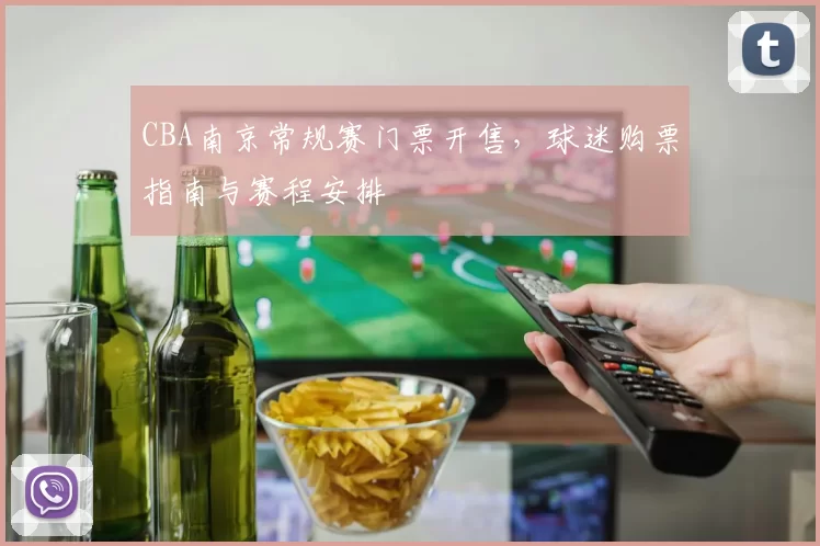 CBA南京常规赛门票开售，球迷购票指南与赛程安排