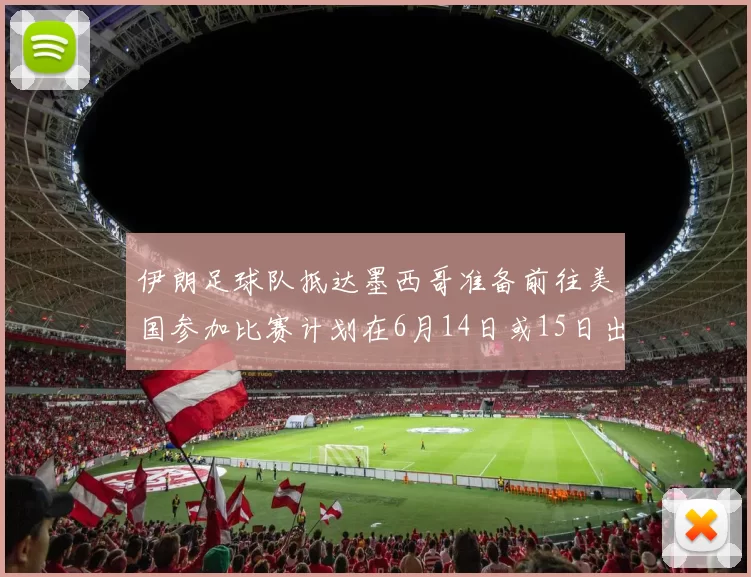 伊朗足球队抵达墨西哥准备前往美国参加比赛计划在6月14日或15日出发