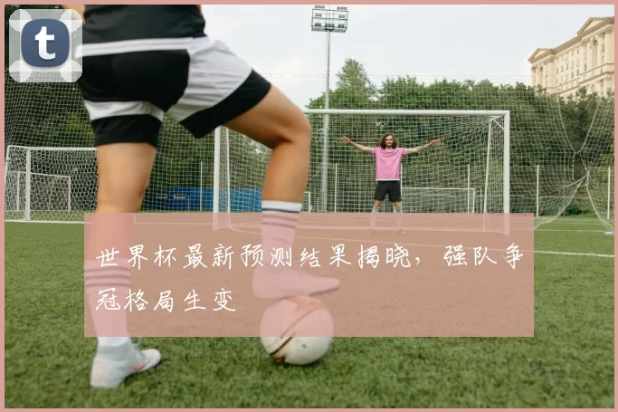 世界杯最新预测结果揭晓,强队争冠格局生变
