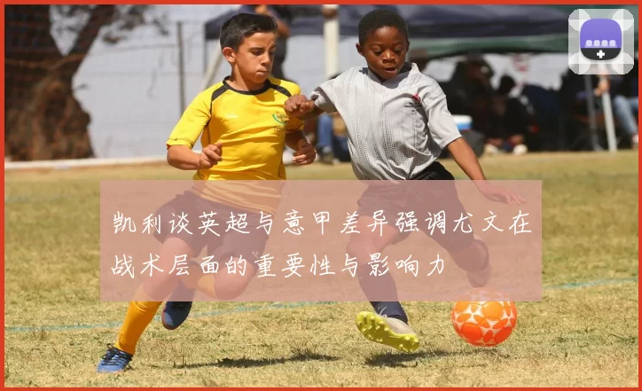 凯利谈英超与意甲差异强调尤文在战术层面的重要性与影响力