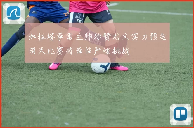 加拉塔萨雷主帅称赞尤文实力预告明天比赛将面临严峻挑战