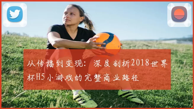 从传播到变现:深度剖析2018世界杯H5小游戏的完整商业路径