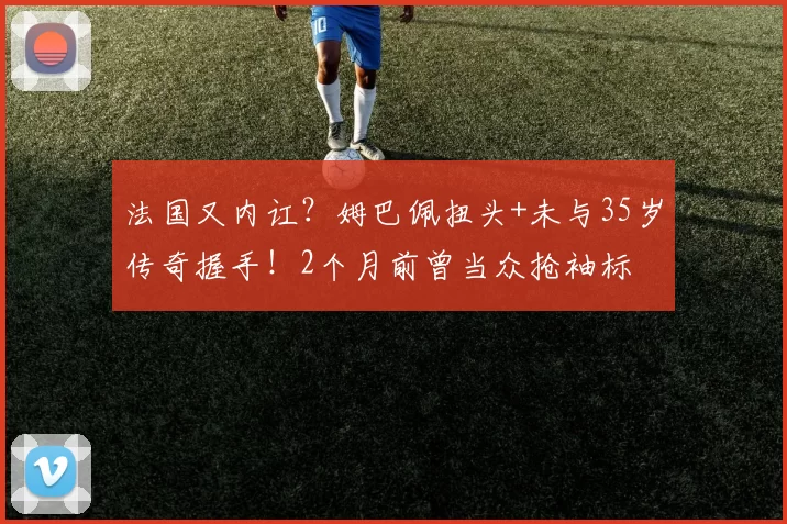 法国又内讧?姆巴佩扭头+未与35岁传奇握手!2个月前曾当众抢袖标