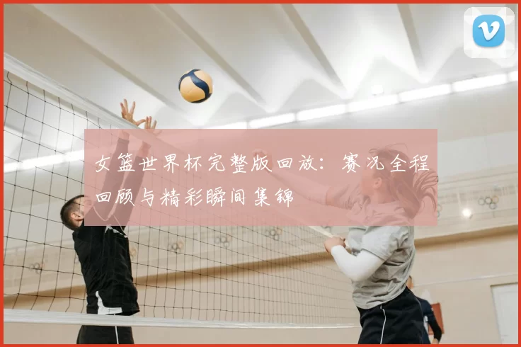 女篮世界杯完整版回放:赛况全程回顾与精彩瞬间集锦