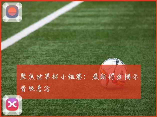 聚焦世界杯小组赛:最新得分揭示晋级悬念