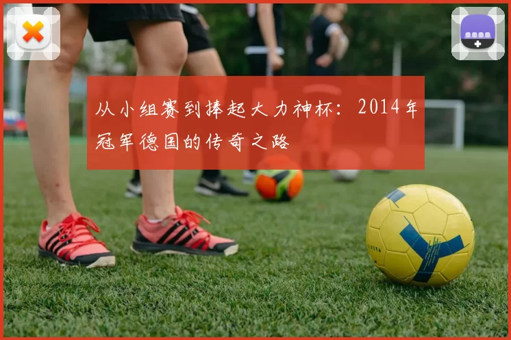 从小组赛到捧起大力神杯：2014年冠军德国的传奇之路