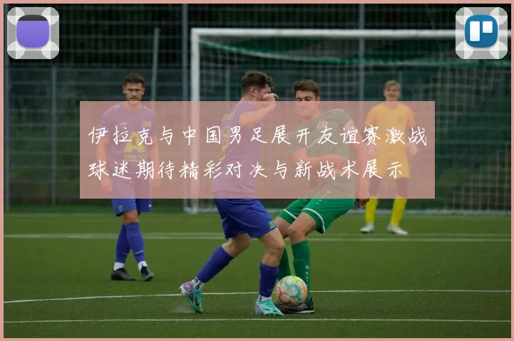 伊拉克与中国男足展开友谊赛激战球迷期待精彩对决与新战术展示