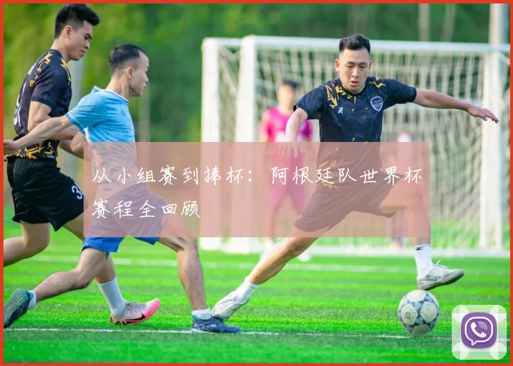 从小组赛到捧杯：阿根廷队世界杯赛程全回顾