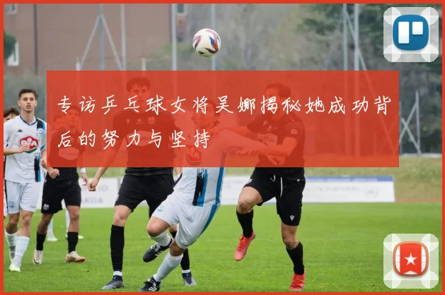 专访乒乓球女将吴娜揭秘她成功背后的努力与坚持