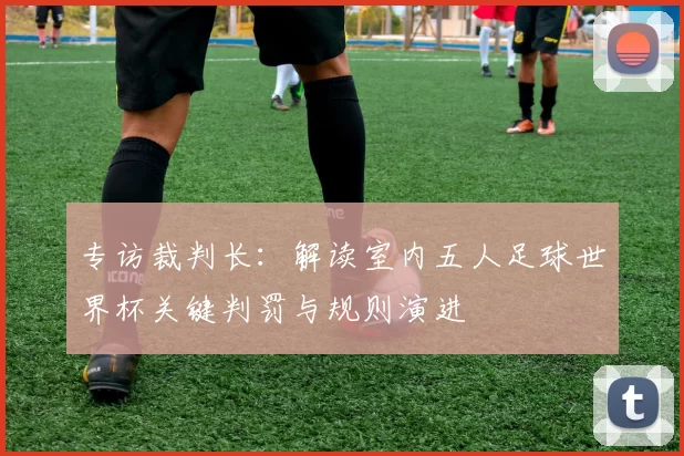 专访裁判长:解读室内五人足球世界杯关键判罚与规则演进