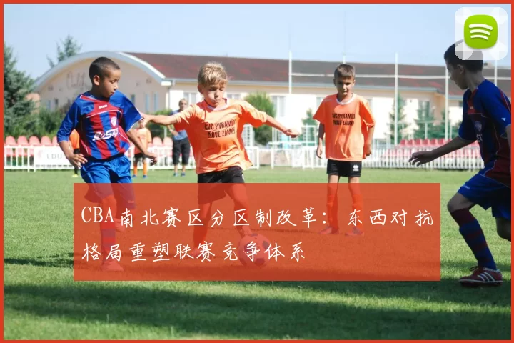 CBA南北赛区分区制改革：东西对抗格局重塑联赛竞争体系