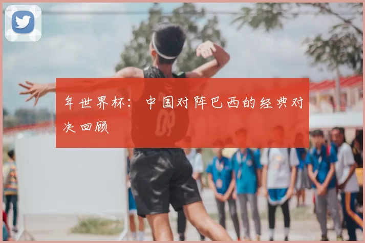 年世界杯：中国对阵巴西的经典对决回顾