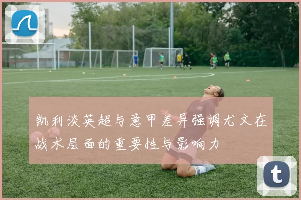 凯利谈英超与意甲差异强调尤文在战术层面的重要性与影响力