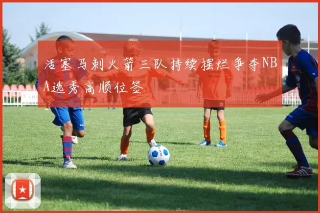 活塞马刺火箭三队持续摆烂争夺NBA选秀高顺位签