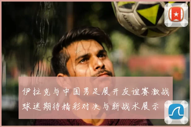 伊拉克与中国男足展开友谊赛激战球迷期待精彩对决与新战术展示