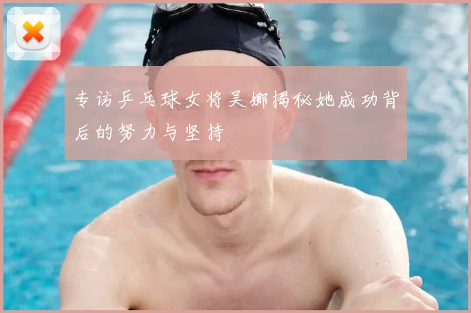 专访乒乓球女将吴娜揭秘她成功背后的努力与坚持