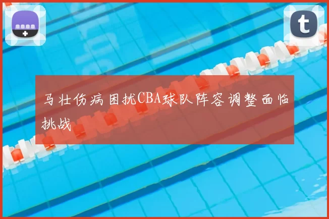 马壮伤病困扰CBA球队阵容调整面临挑战