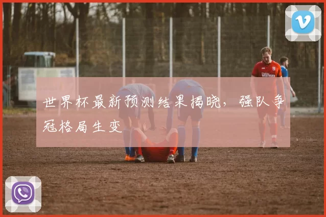 世界杯最新预测结果揭晓,强队争冠格局生变