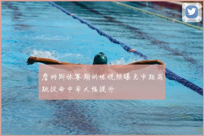 詹姆斯休赛期训练视频曝光中距离跳投命中率大幅提升