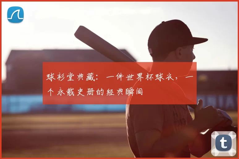 球衫堂典藏:一件世界杯球衣,一个永载史册的经典瞬间