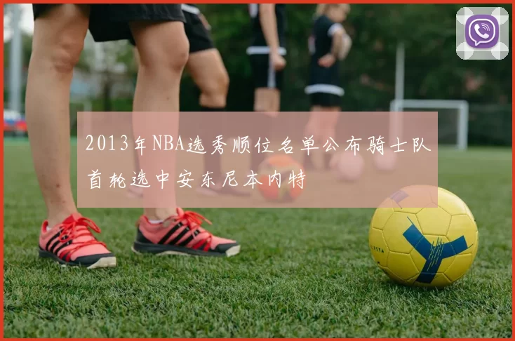 2013年NBA选秀顺位名单公布骑士队首轮选中安东尼本内特